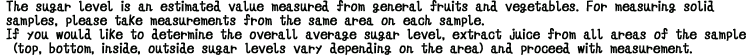 The sugar level is an estimated value measured from general fruits and vegetables. For measuring solid samples, please take measurements from the same area on each sample. If you would like to determine the overall average sugar level, extract juice from all areas of the sample (top, bottom, inside, outside—sugar levels vary depending on the area) and proceed with measurement.

